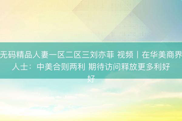 无码精品人妻一区二区三刘亦菲 视频丨在华美商界人士：中美合则两利 期待访问释放更多利好