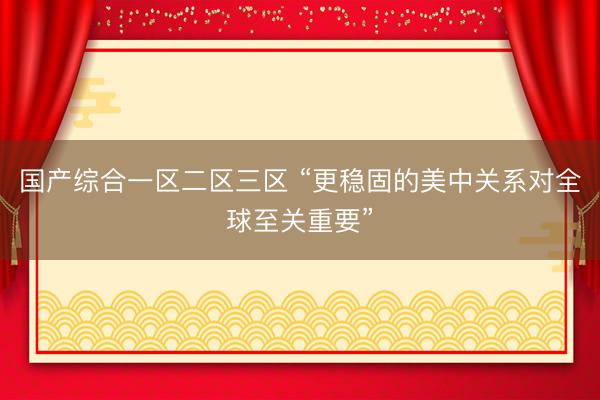 国产综合一区二区三区 “更稳固的美中关系对全球至关重要”