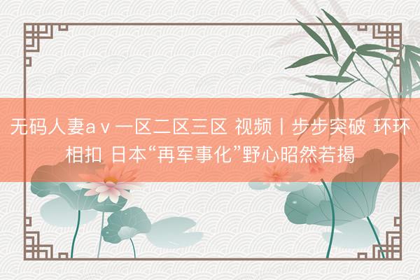 无码人妻aⅴ一区二区三区 视频丨步步突破 环环相扣 日本“再军事化”野心昭然若揭
