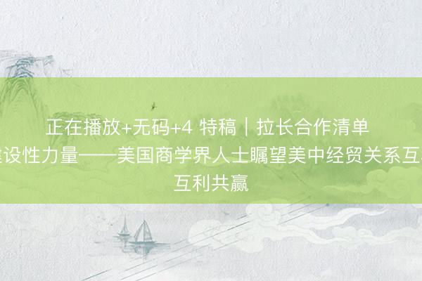 正在播放+无码+4 特稿｜拉长合作清单 贡献建设性力量——美国商学界人士瞩望美中经贸关系互利共赢