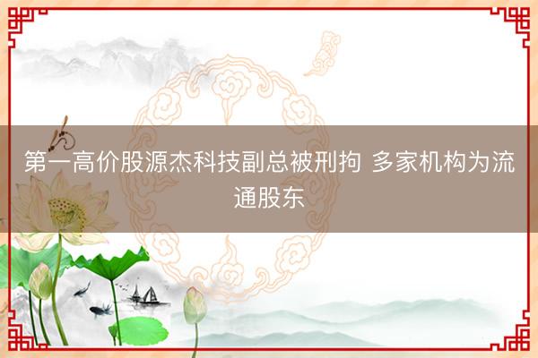 第一高价股源杰科技副总被刑拘 多家机构为流通股东