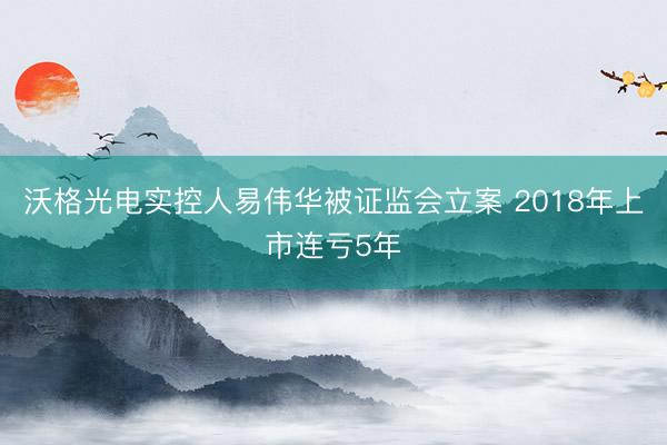 沃格光电实控人易伟华被证监会立案 2018年上市连亏5年