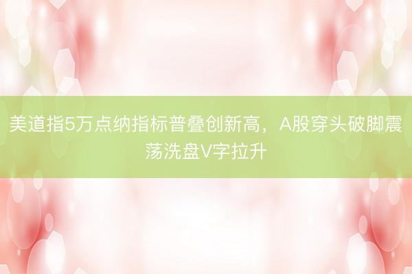美道指5万点纳指标普叠创新高，A股穿头破脚震荡洗盘V字拉升