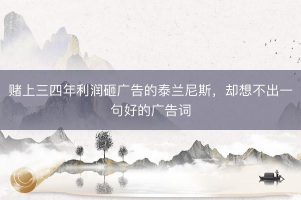 赌上三四年利润砸广告的泰兰尼斯,却想不出一句好的广告词