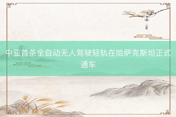 中亚首条全自动无人驾驶轻轨在哈萨克斯坦正式通车