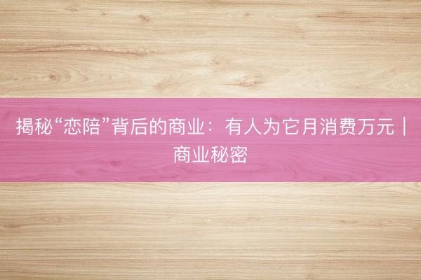 揭秘“恋陪”背后的商业：有人为它月消费万元｜商业秘密