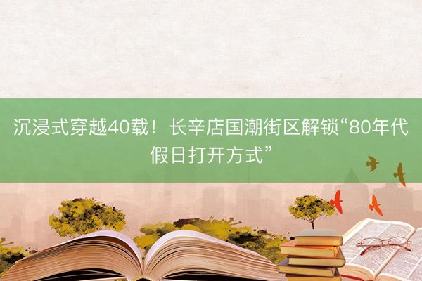 沉浸式穿越40载！长辛店国潮街区解锁“80年代假日打开方式”