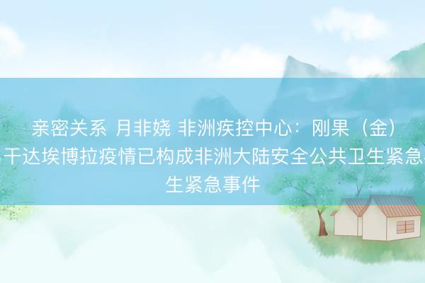 亲密关系 月非娆 非洲疾控中心：刚果（金）和乌干达埃博拉疫情已构成非洲大陆安全公共卫生紧急事件