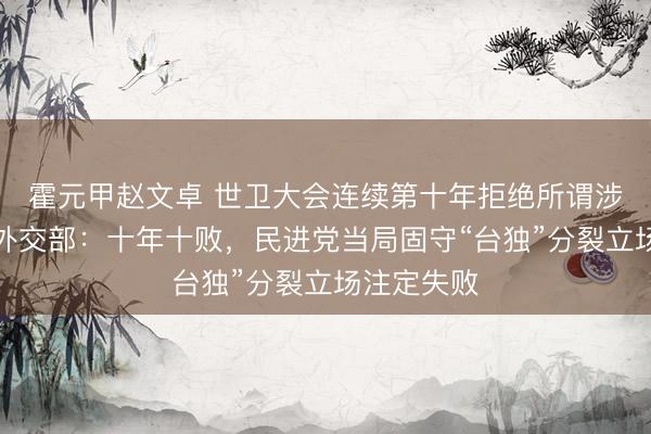 霍元甲赵文卓 世卫大会连续第十年拒绝所谓涉台提案，外交部：十年十败，民进党当局固守“台独”分裂立场注定失败