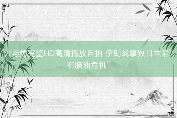 公与熄完整HD高清播放自拍 伊朗战事致日本陷“石脑油危机”