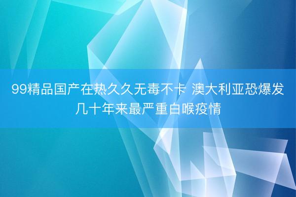99精品国产在热久久无毒不卡 澳大利亚恐爆发几十年来最严重白喉疫情