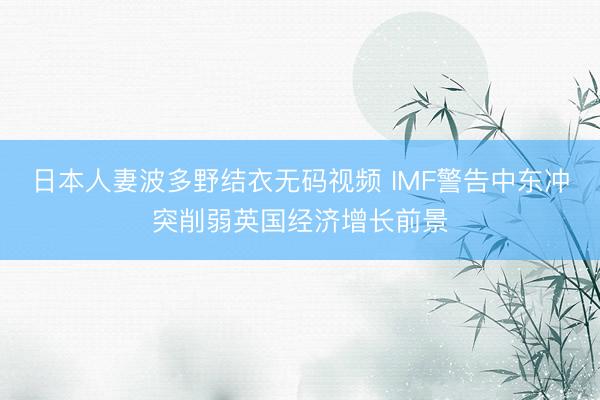 日本人妻波多野结衣无码视频 IMF警告中东冲突削弱英国经济增长前景