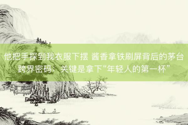 他把手探到我衣服下摆 酱香拿铁刷屏背后的茅台跨界密码：关键是拿下“年轻人的第一杯”