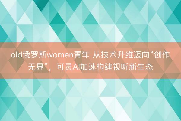 old俄罗斯women青年 从技术升维迈向“创作无界”，可灵AI加速构建视听新生态