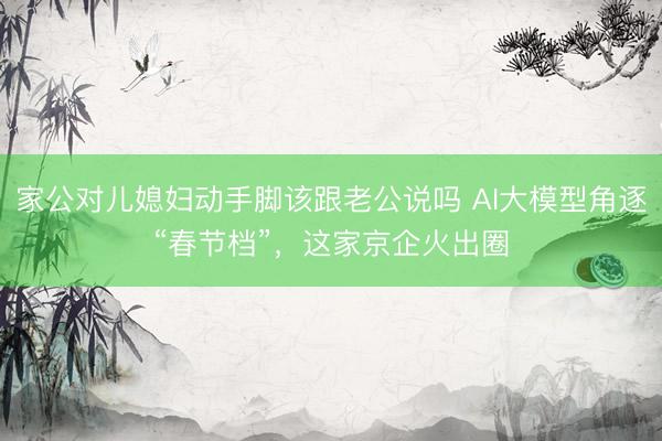 家公对儿媳妇动手脚该跟老公说吗 AI大模型角逐“春节档”，这家京企火出圈