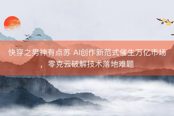 快穿之男神有点苏 AI创作新范式催生万亿市场，零克云破解技术落地难题