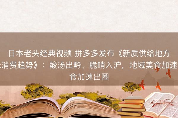 日本老头经典视频 拼多多发布《新质供给地方风味消费趋势》：酸汤出黔、脆哨入沪，地域美食加速出圈