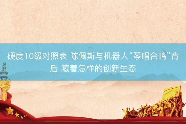 硬度10级对照表 陈佩斯与机器人“琴唱合鸣”背后 藏着怎样的创新生态