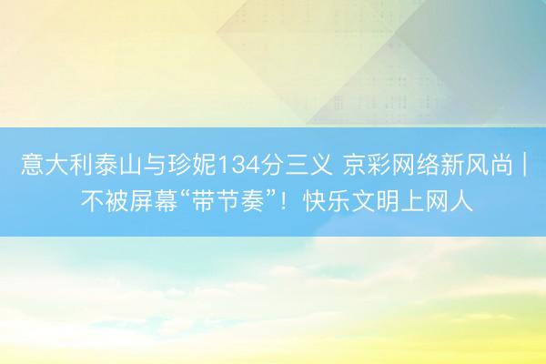 意大利泰山与珍妮134分三义 京彩网络新风尚 | 不被屏幕“带节奏”！快乐文明上网人