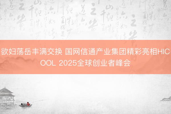 欲妇荡岳丰满交换 国网信通产业集团精彩亮相HICOOL 2025全球创业者峰会