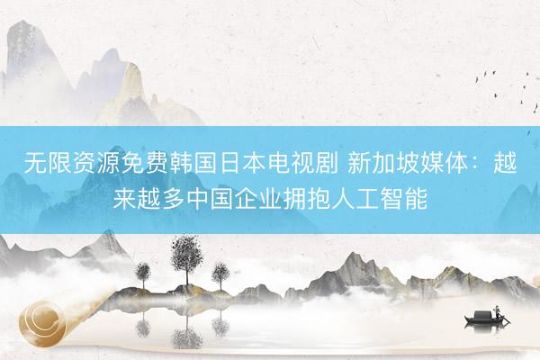 无限资源免费韩国日本电视剧 新加坡媒体：越来越多中国企业拥抱人工智能