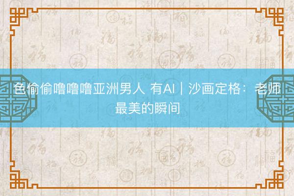 色偷偷噜噜噜亚洲男人 有AI｜沙画定格：老师最美的瞬间