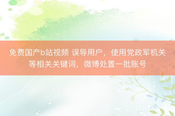 免费国产b站视频 误导用户，使用党政军机关等相关关键词，微博处置一批账号