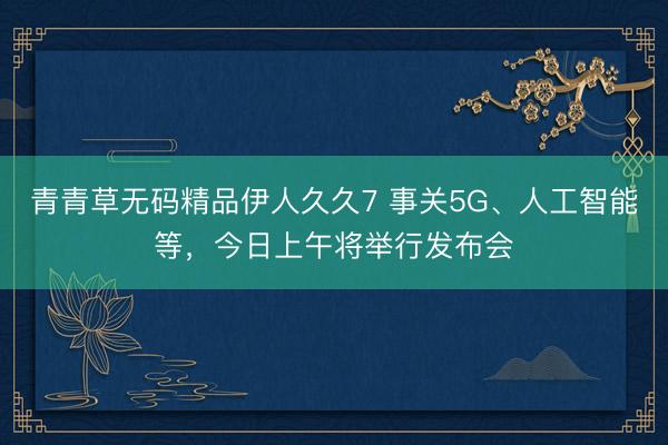 青青草无码精品伊人久久7 事关5G、人工智能等，今日上午将举行发布会