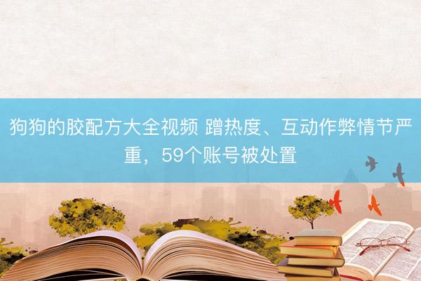 狗狗的胶配方大全视频 蹭热度、互动作弊情节严重，59个账号被处置