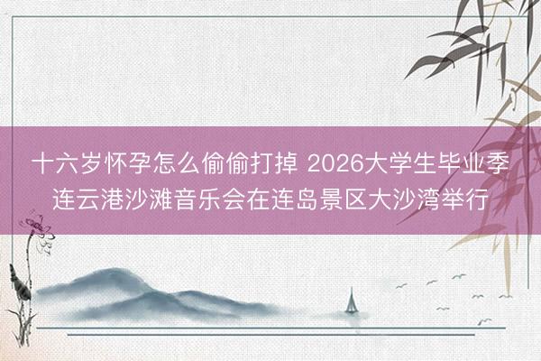 十六岁怀孕怎么偷偷打掉 2026大学生毕业季连云港沙滩音乐会在连岛景区大沙湾举行