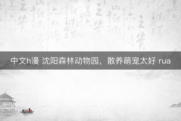 中文h漫 沈阳森林动物园，散养萌宠太好 rua