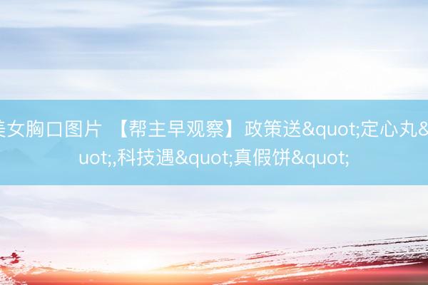 美女胸口图片 【帮主早观察】政策送"定心丸"，科技遇"真假饼"