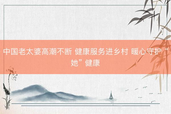 中国老太婆高潮不断 健康服务进乡村 暖心守护 “她” 健康