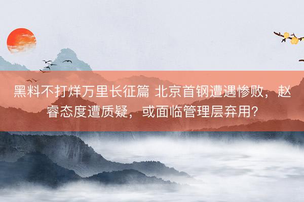 黑料不打烊万里长征篇 北京首钢遭遇惨败，赵睿态度遭质疑，或面临管理层弃用？