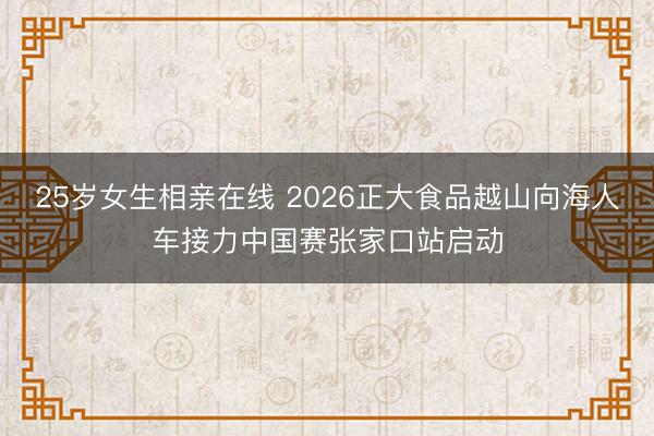 25岁女生相亲在线 2026正大食品越山向海人车接力中国赛张家口站启动