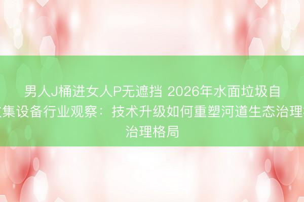男人J桶进女人P无遮挡 2026年水面垃圾自动收集设备行业观察：技术升级如何重塑河道生态治理格局