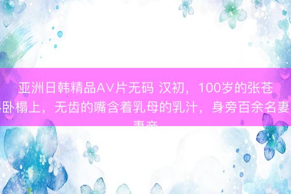 亚洲日韩精品A∨片无码 汉初,100岁的张苍斜卧榻上,无齿的嘴含着乳母的乳汁,身旁百余名妻妾
