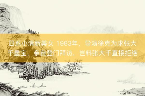 日系小清新美女 1983年，导演徐克为求张大千墨宝，亲自登门拜访，岂料张大千直接拒绝