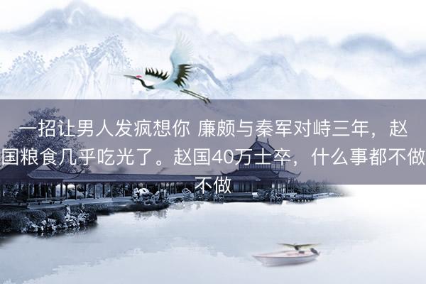 一招让男人发疯想你 廉颇与秦军对峙三年，赵国粮食几乎吃光了。赵国40万士卒，什么事都不做