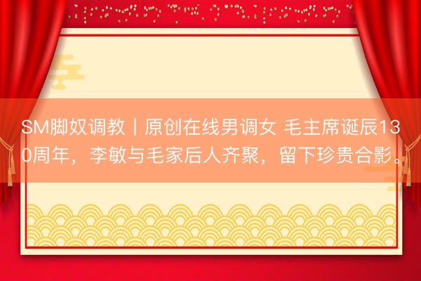 SM脚奴调教丨原创在线男调女 毛主席诞辰130周年，李敏与毛家后人齐聚，留下珍贵合影。
