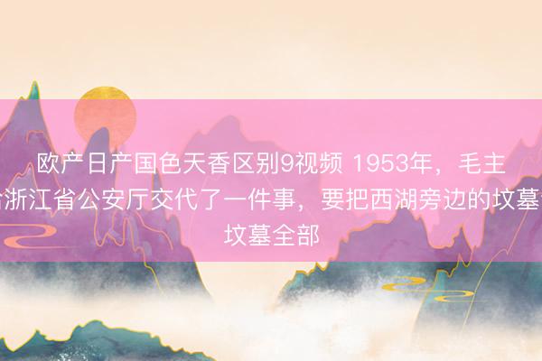 欧产日产国色天香区别9视频 1953年，毛主席给浙江省公安厅交代了一件事，要把西湖旁边的坟墓全部