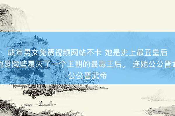 成年男女免费视频网站不卡 她是史上最丑皇后，也是险些覆灭了一个王朝的最毒王后。 连她公公晋武帝