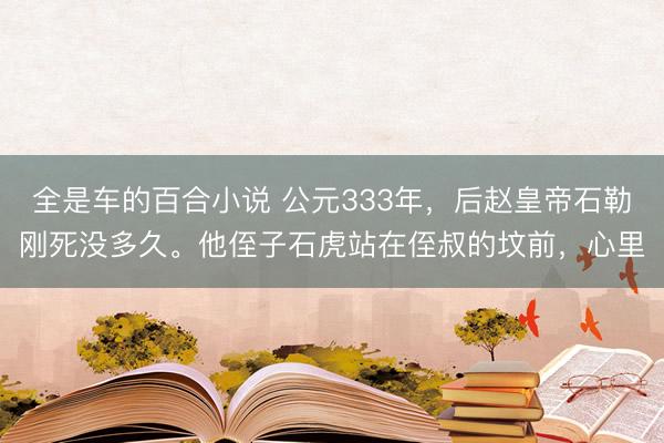 全是车的百合小说 公元333年，后赵皇帝石勒刚死没多久。他侄子石虎站在侄叔的坟前，心里