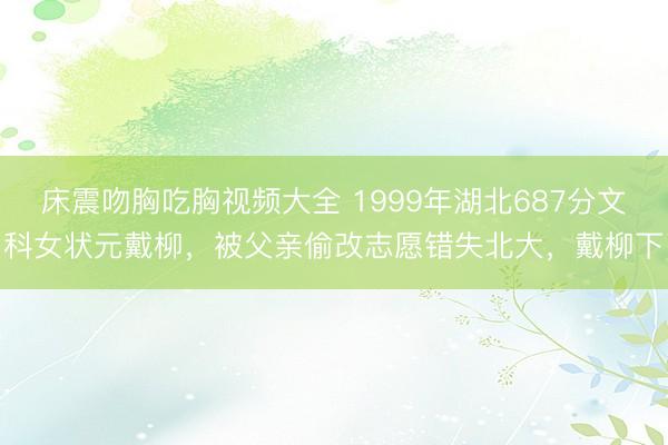 床震吻胸吃胸视频大全 1999年湖北687分文科女状元戴柳，被父亲偷改志愿错失北大，戴柳下