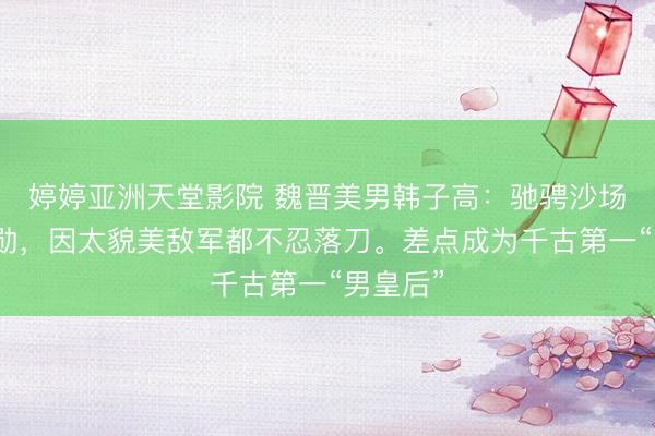 婷婷亚洲天堂影院 魏晋美男韩子高：驰骋沙场屡建功勋，因太貌美敌军都不忍落刀。差点成为千古第一“男皇后”