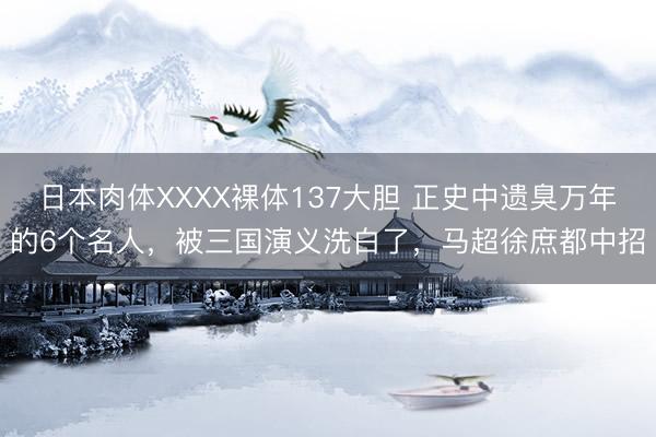 日本肉体XXXX裸体137大胆 正史中遗臭万年的6个名人，被三国演义洗白了，马超徐庶都中招