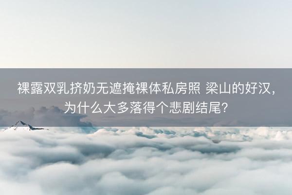 裸露双乳挤奶无遮掩裸体私房照 梁山的好汉，为什么大多落得个悲剧结尾？