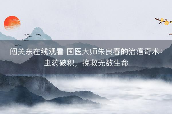 闯关东在线观看 国医大师朱良春的治癌奇术：虫药破积，挽救无数生命
