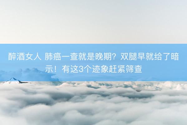 醉酒女人 肺癌一查就是晚期？双腿早就给了暗示！有这3个迹象赶紧筛查