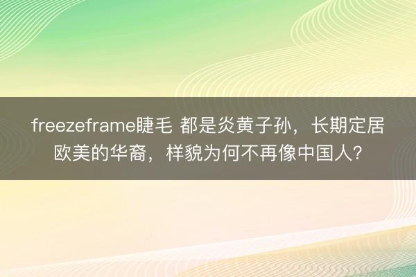 freezeframe睫毛 都是炎黄子孙，长期定居欧美的华裔，样貌为何不再像中国人？